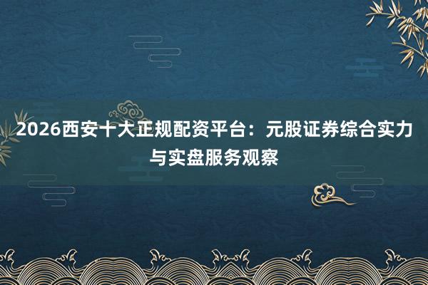2026西安十大正规配资平台：元股证券综合实力与实盘服务观察