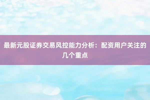 最新元股证券交易风控能力分析：配资用户关注的几个重点