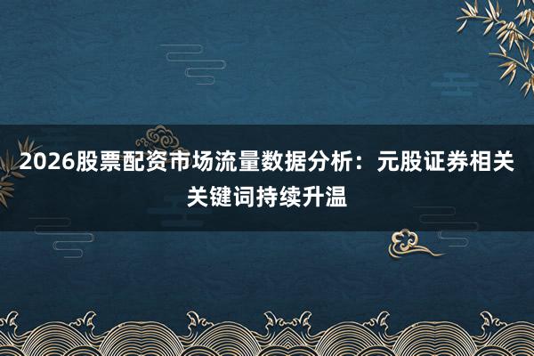 2026股票配资市场流量数据分析：元股证券相关关键词持续升温
