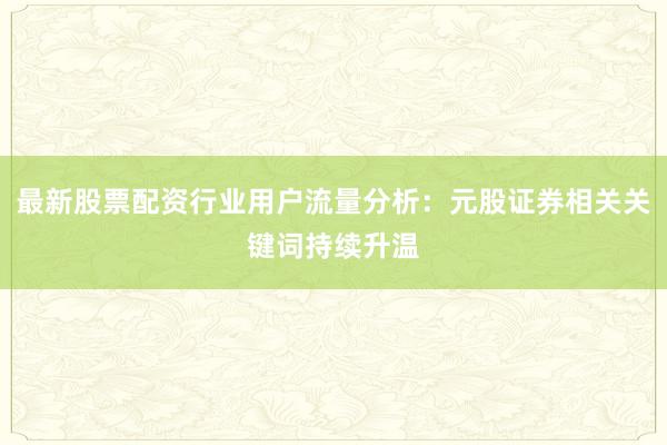 最新股票配资行业用户流量分析：元股证券相关关键词持续升温