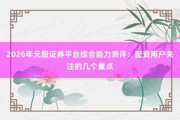 2026年元股证券平台综合能力测评：配资用户关注的几个重点