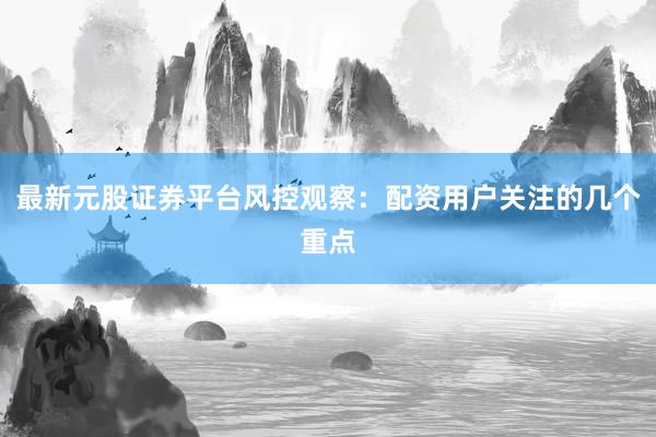 最新元股证券平台风控观察：配资用户关注的几个重点