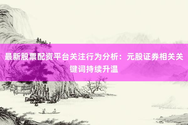 最新股票配资平台关注行为分析：元股证券相关关键词持续升温