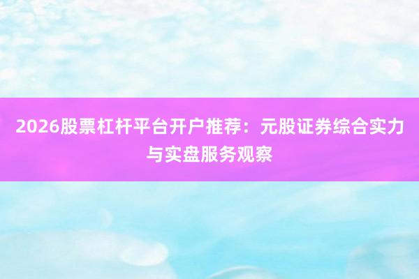 2026股票杠杆平台开户推荐：元股证券综合实力与实盘服务观察