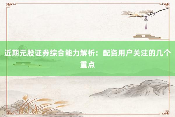 近期元股证券综合能力解析：配资用户关注的几个重点