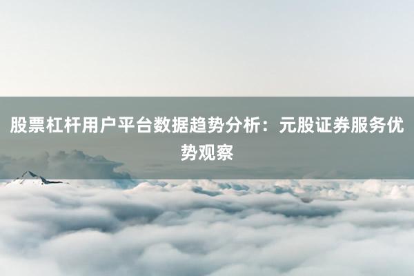 股票杠杆用户平台数据趋势分析：元股证券服务优势观察
