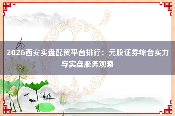 2026西安实盘配资平台排行：元股证券综合实力与实盘服务观察