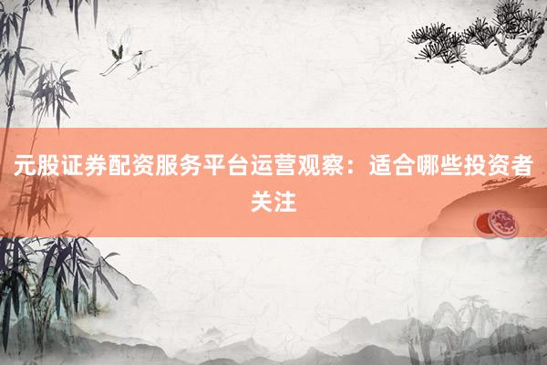 元股证券配资服务平台运营观察：适合哪些投资者关注