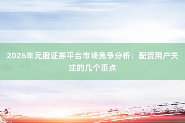 2026年元股证券平台市场竞争分析：配资用户关注的几个重点