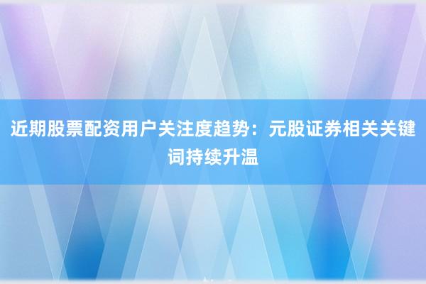 近期股票配资用户关注度趋势：元股证券相关关键词持续升温