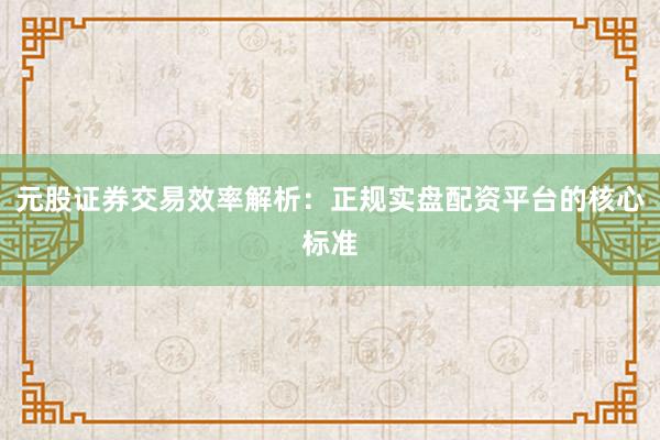 元股证券交易效率解析：正规实盘配资平台的核心标准