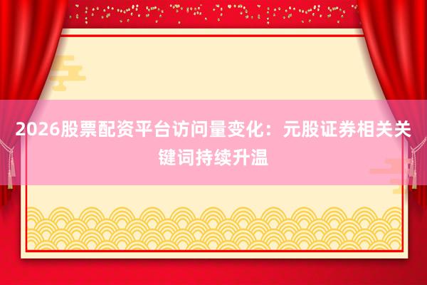 2026股票配资平台访问量变化:元股证券相关关键词持续升温