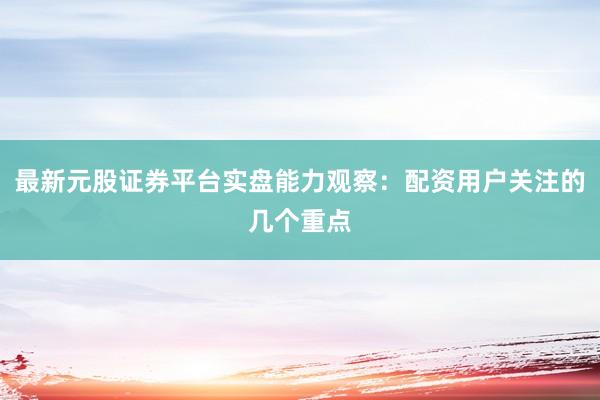 最新元股证券平台实盘能力观察:配资用户关注的几个重点