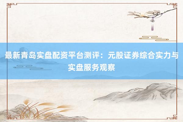最新青岛实盘配资平台测评：元股证券综合实力与实盘服务观察
