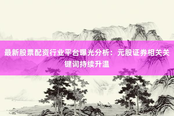 最新股票配资行业平台曝光分析：元股证券相关关键词持续升温