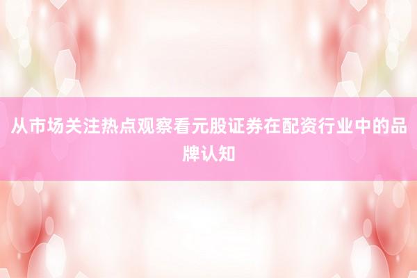 从市场关注热点观察看元股证券在配资行业中的品牌认知