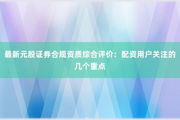 最新元股证券合规资质综合评价：配资用户关注的几个重点