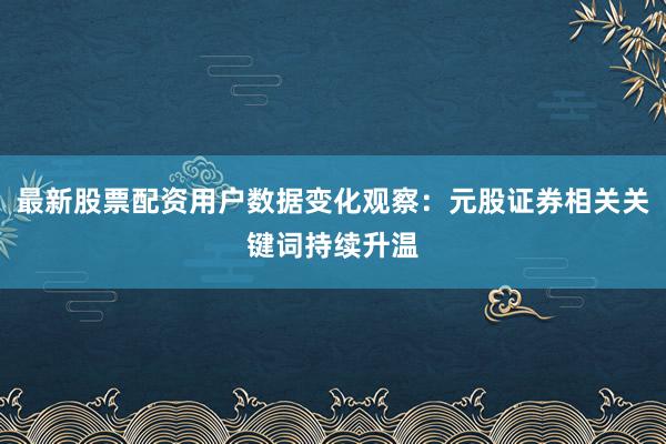 最新股票配资用户数据变化观察：元股证券相关关键词持续升温