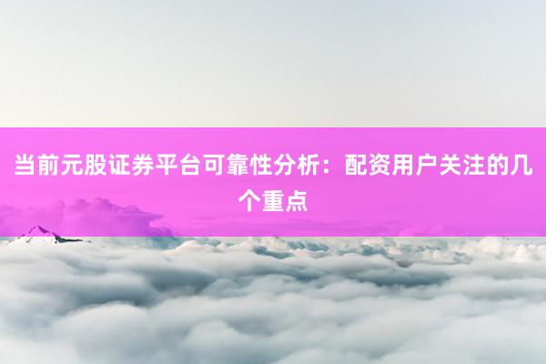 当前元股证券平台可靠性分析：配资用户关注的几个重点