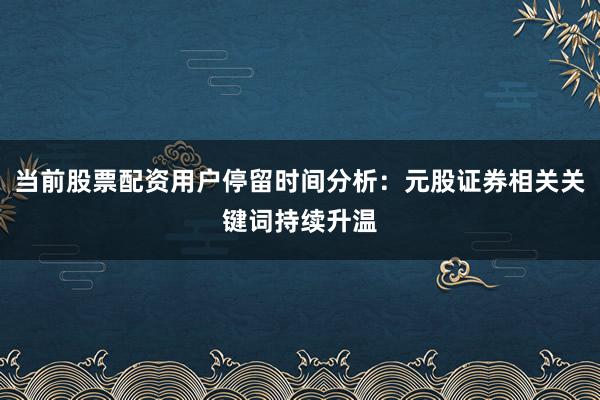当前股票配资用户停留时间分析：元股证券相关关键词持续升温