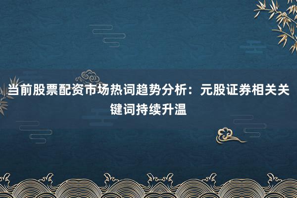 当前股票配资市场热词趋势分析：元股证券相关关键词持续升温