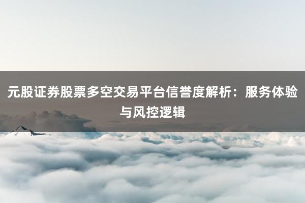 元股证券股票多空交易平台信誉度解析：服务体验与风控逻辑