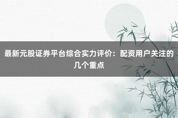 最新元股证券平台综合实力评价：配资用户关注的几个重点