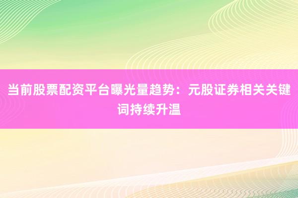 当前股票配资平台曝光量趋势：元股证券相关关键词持续升温