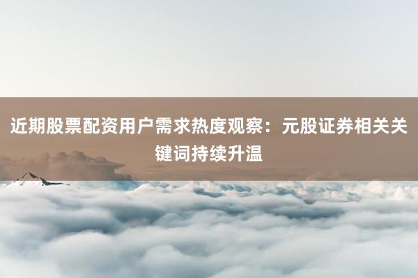 近期股票配资用户需求热度观察：元股证券相关关键词持续升温