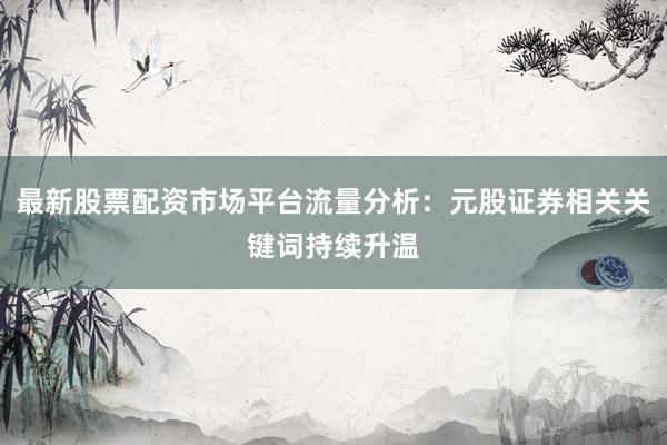 最新股票配资市场平台流量分析：元股证券相关关键词持续升温