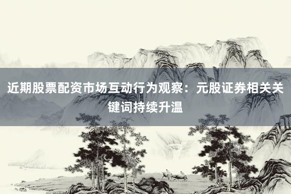 近期股票配资市场互动行为观察：元股证券相关关键词持续升温