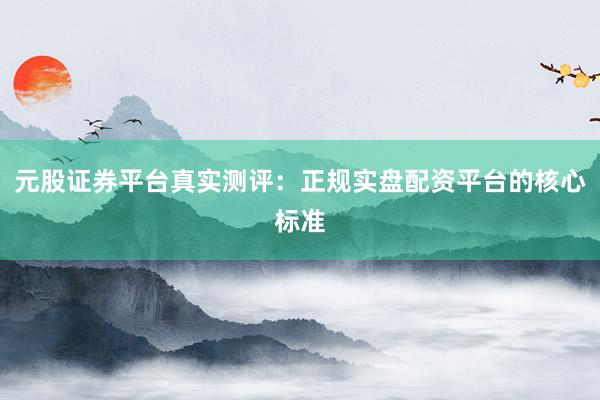 元股证券平台真实测评：正规实盘配资平台的核心标准