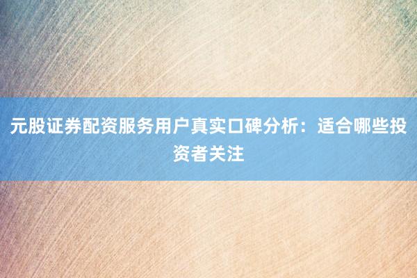 元股证券配资服务用户真实口碑分析：适合哪些投资者关注