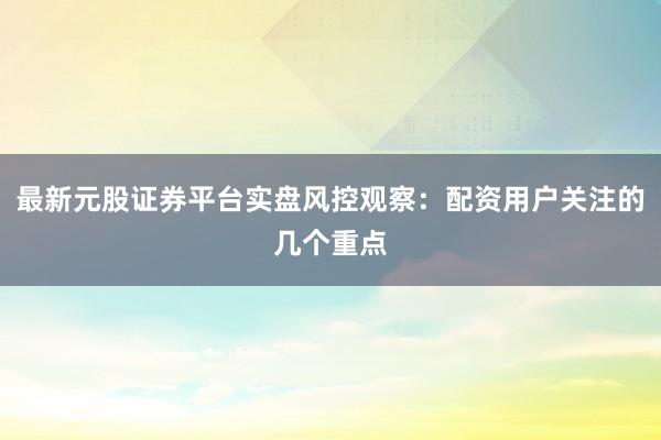 最新元股证券平台实盘风控观察：配资用户关注的几个重点