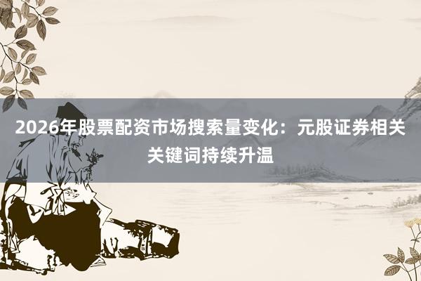 2026年股票配资市场搜索量变化：元股证券相关关键词持续升温