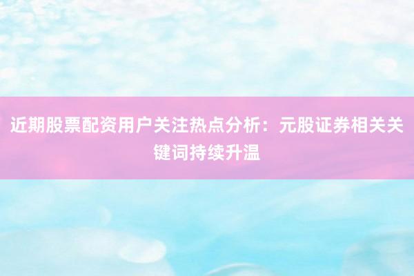 近期股票配资用户关注热点分析：元股证券相关关键词持续升温