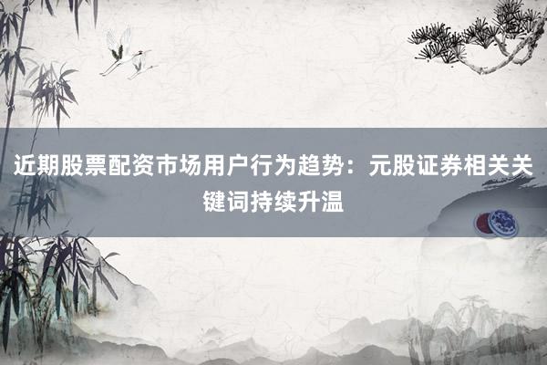 近期股票配资市场用户行为趋势：元股证券相关关键词持续升温