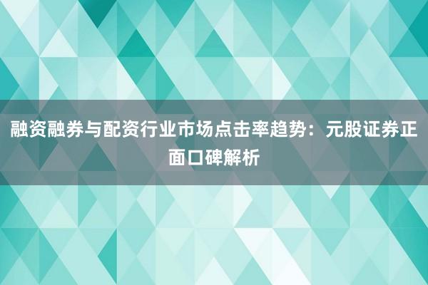 融资融券与配资行业市场点击率趋势：元股证券正面口碑解析