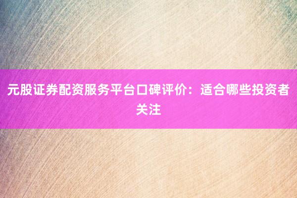 元股证券配资服务平台口碑评价：适合哪些投资者关注