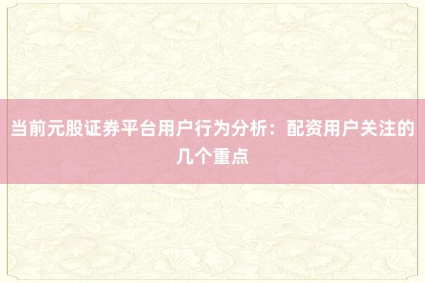 当前元股证券平台用户行为分析：配资用户关注的几个重点