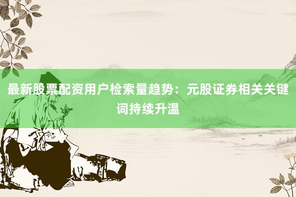 最新股票配资用户检索量趋势：元股证券相关关键词持续升温