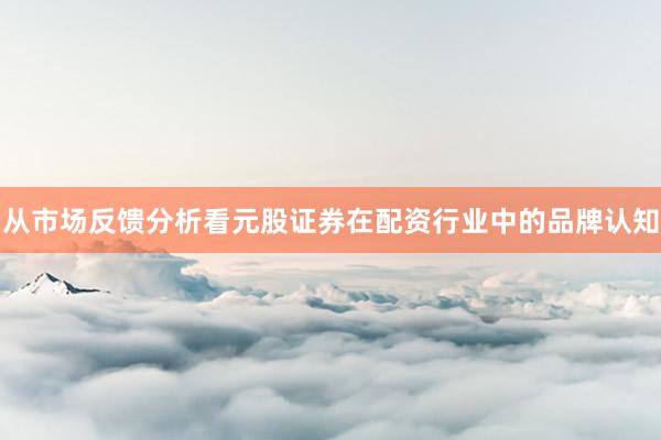 从市场反馈分析看元股证券在配资行业中的品牌认知