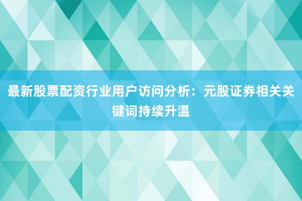 最新股票配资行业用户访问分析：元股证券相关关键词持续升温