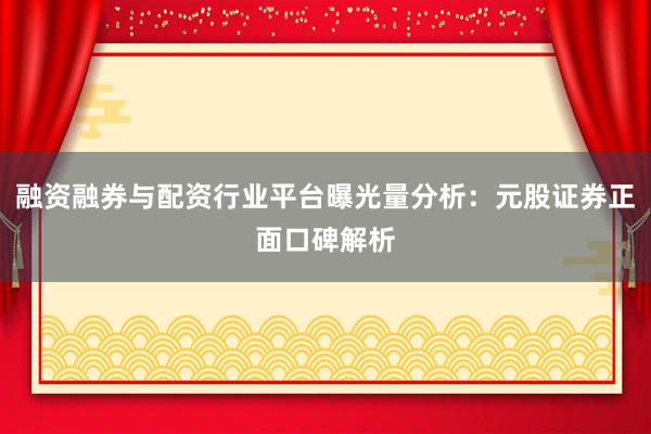 融资融券与配资行业平台曝光量分析：元股证券正面口碑解析