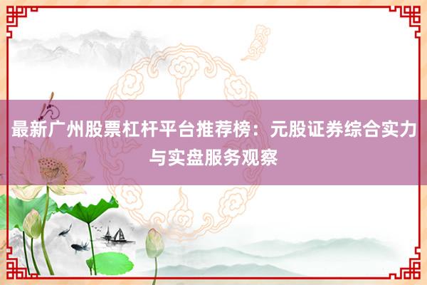 最新广州股票杠杆平台推荐榜：元股证券综合实力与实盘服务观察