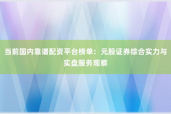 当前国内靠谱配资平台榜单：元股证券综合实力与实盘服务观察