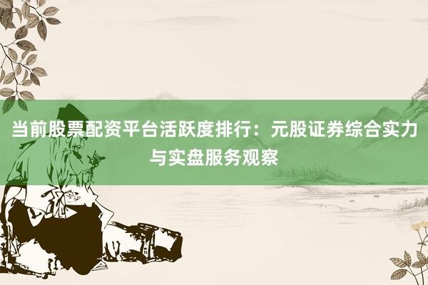当前股票配资平台活跃度排行：元股证券综合实力与实盘服务观察