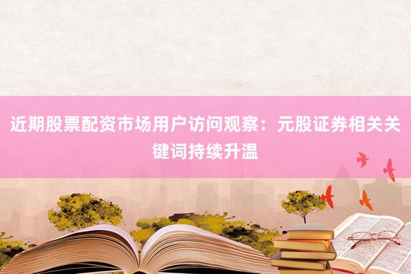 近期股票配资市场用户访问观察：元股证券相关关键词持续升温
