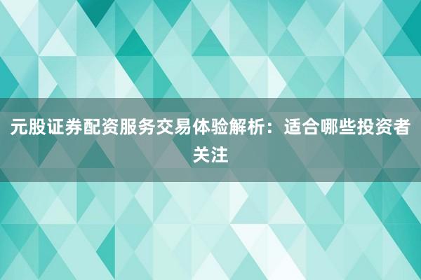 元股证券配资服务交易体验解析：适合哪些投资者关注