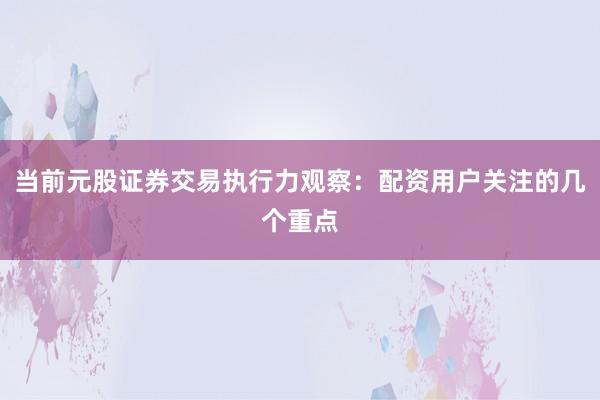 当前元股证券交易执行力观察：配资用户关注的几个重点
